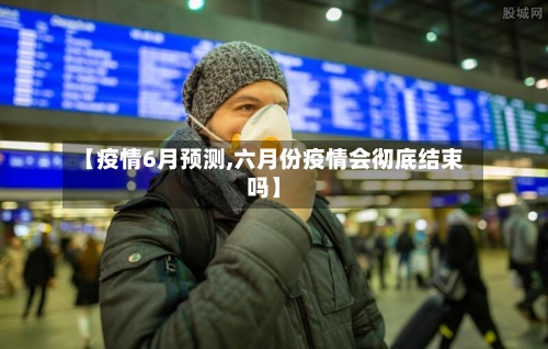 【疫情6月预测,六月份疫情会彻底结束吗】-第1张图片