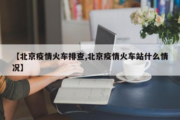 【北京疫情火车排查,北京疫情火车站什么情况】